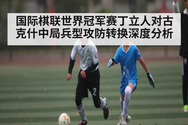 国际棋联世界冠军赛丁立人对古克什中局兵型攻防转换深度分析
